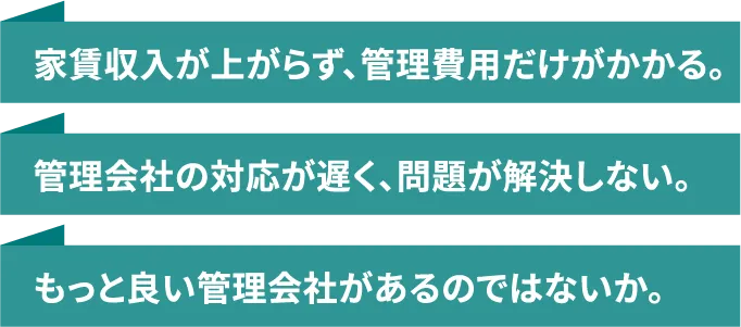 家賃収入が上がらず、管理費用だけがかかる。|管理会社の対応が遅く、問題が解決しない。|もっと良い管理会社があるのではないか。